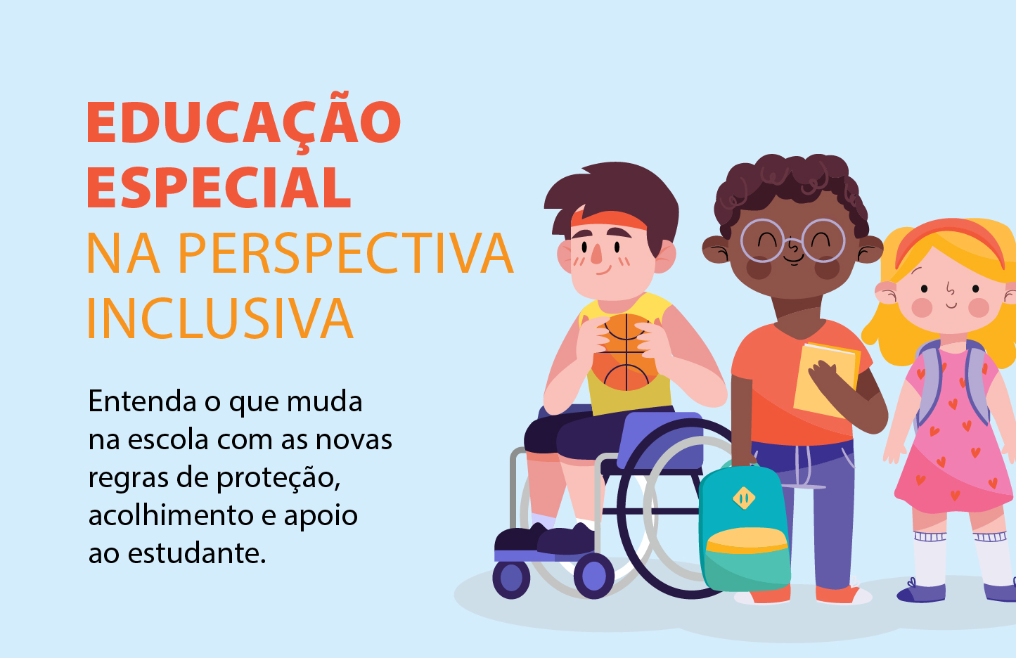 Desenho: Três crianças em estilo de ilustração infantil, lado a lado. À esquerda, um menino branco de cabelos castanhos, vestindo camisa regata amarela e bermuda azul, está sentado em uma cadeira de rodas azul e segura uma bola de basquete. Ao centro, um menino negro de cabelos crespos e óculos, vestindo camisa vermelha e calça azul, segura um livro amarelo e tem uma mochila verde no chão ao seu lado. À direita, uma menina branca de cabelos loiros, vestindo um vestido rosa com desenhos de corações, usa uma mochila nas costas. O texto está alinhado à esquerda: EDUCAÇÃO ESPECIAL NA PERSPECTIVA INCLUSIVA  Entenda o que muda na escola com as novas regras de proteção, acolhimento e apoio ao estudante.